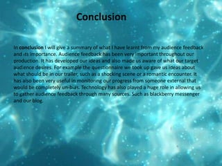 ConclusionIn conclusion I will give a summary of what I have learnt from my audience feedback and its importance. Audience feedback has been very important throughout our production. It has developed our ideas and also made us aware of what our target audience desires. For example the questionnaire we took up gave us ideas about what should be in our trailer, such as a shocking scene or a romantic encounter. It has also been very useful in monitoring our progress from someone external that would be completely un-bias. Technology has also played a huge role in allowing us to gather audience feedback through many sources. Such as blackberry messenger and our blog. 