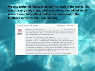 We also gathered feedback on our first draft of the trailer. This was at a very early stage, where sound was not added and it was not even fully edited. Below is a screenshot of the feedback someone left us on our blog:
