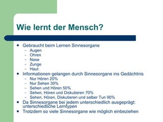 Wie lernt der Mensch? Gebraucht beim Lernen Sinnesorgane Augen Ohren Nase Zunge Haut  Informationen gelangen durch Sinnesorgane ins Gedächtnis Nur Hören 20%  Nur Sehen 30%  Sehen und Hören 50%  Sehen, Hören und Diskutieren 70%  Sehen, Hören, Diskutieren und selber Tun 90%  Da Sinnesorgane bei jedem unterschiedlich ausgeprägt: unterschiedliche Lerntypen Trotzdem so viele Sinnesorgane wie möglich einbeziehen 