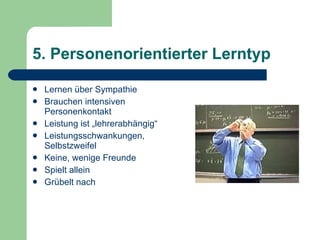 5. Personenorientierter Lerntyp Lernen über Sympathie Brauchen intensiven Personenkontakt Leistung ist „lehrerabhängig“ Leistungsschwankungen, Selbstzweifel Keine, wenige Freunde Spielt allein Grübelt nach 