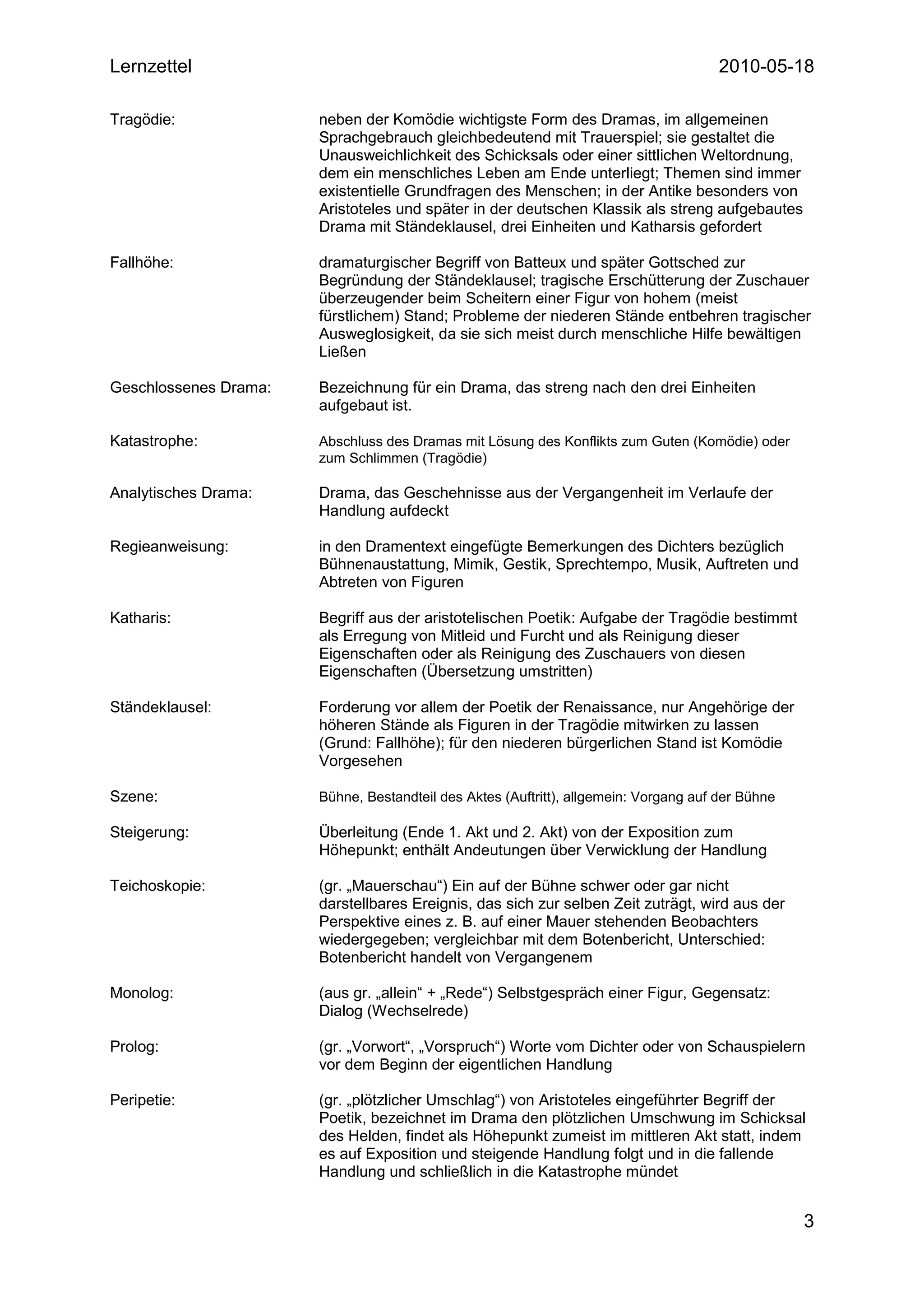 Lernzettel                                                                            2010-05-18

Tragödie:              neben der Komödie wichtigste Form des Dramas, im allgemeinen
                       Sprachgebrauch gleichbedeutend mit Trauerspiel; sie gestaltet die
                       Unausweichlichkeit des Schicksals oder einer sittlichen Weltordnung,
                       dem ein menschliches Leben am Ende unterliegt; Themen sind immer
                       existentielle Grundfragen des Menschen; in der Antike besonders von
                       Aristoteles und später in der deutschen Klassik als streng aufgebautes
                       Drama mit Ständeklausel, drei Einheiten und Katharsis gefordert

Fallhöhe:              dramaturgischer Begriff von Batteux und später Gottsched zur
                       Begründung der Ständeklausel; tragische Erschütterung der Zuschauer
                       überzeugender beim Scheitern einer Figur von hohem (meist
                       fürstlichem) Stand; Probleme der niederen Stände entbehren tragischer
                       Ausweglosigkeit, da sie sich meist durch menschliche Hilfe bewältigen
                       Ließen

Geschlossenes Drama:   Bezeichnung für ein Drama, das streng nach den drei Einheiten
                       aufgebaut ist.

Katastrophe:           Abschluss des Dramas mit Lösung des Konflikts zum Guten (Komödie) oder
                       zum Schlimmen (Tragödie)

Analytisches Drama:    Drama, das Geschehnisse aus der Vergangenheit im Verlaufe der
                       Handlung aufdeckt

Regieanweisung:        in den Dramentext eingefügte Bemerkungen des Dichters bezüglich
                       Bühnenaustattung, Mimik, Gestik, Sprechtempo, Musik, Auftreten und
                       Abtreten von Figuren

Katharis:              Begriff aus der aristotelischen Poetik: Aufgabe der Tragödie bestimmt
                       als Erregung von Mitleid und Furcht und als Reinigung dieser
                       Eigenschaften oder als Reinigung des Zuschauers von diesen
                       Eigenschaften (Übersetzung umstritten)

Ständeklausel:         Forderung vor allem der Poetik der Renaissance, nur Angehörige der
                       höheren Stände als Figuren in der Tragödie mitwirken zu lassen
                       (Grund: Fallhöhe); für den niederen bürgerlichen Stand ist Komödie
                       Vorgesehen

Szene:                 Bühne, Bestandteil des Aktes (Auftritt), allgemein: Vorgang auf der Bühne

Steigerung:            Überleitung (Ende 1. Akt und 2. Akt) von der Exposition zum
                       Höhepunkt; enthält Andeutungen über Verwicklung der Handlung

Teichoskopie:          (gr. „Mauerschau“) Ein auf der Bühne schwer oder gar nicht
                       darstellbares Ereignis, das sich zur selben Zeit zuträgt, wird aus der
                       Perspektive eines z. B. auf einer Mauer stehenden Beobachters
                       wiedergegeben; vergleichbar mit dem Botenbericht, Unterschied:
                       Botenbericht handelt von Vergangenem

Monolog:               (aus gr. „allein“ + „Rede“) Selbstgespräch einer Figur, Gegensatz:
                       Dialog (Wechselrede)

Prolog:                (gr. „Vorwort“, „Vorspruch“) Worte vom Dichter oder von Schauspielern
                       vor dem Beginn der eigentlichen Handlung

Peripetie:             (gr. „plötzlicher Umschlag“) von Aristoteles eingeführter Begriff der
                       Poetik, bezeichnet im Drama den plötzlichen Umschwung im Schicksal
                       des Helden, findet als Höhepunkt zumeist im mittleren Akt statt, indem
                       es auf Exposition und steigende Handlung folgt und in die fallende
                       Handlung und schließlich in die Katastrophe mündet


                                                                                                   3
 