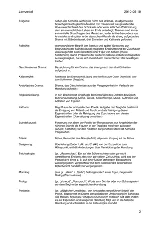 Lernzettel                                                                            2010-05-18

Tragödie:              neben der Komödie wichtigste Form des Dramas, im allgemeinen
                       Sprachgebrauch gleichbedeutend mit Trauerspiel; sie gestaltet die
                       Unausweichlichkeit des Schicksals oder einer sittlichen Weltordnung,
                       dem ein menschliches Leben am Ende unterliegt; Themen sind immer
                       existentielle Grundfragen des Menschen; in der Antike besonders von
                       Aristoteles und später in der deutschen Klassik als streng aufgebautes
                       Drama mit Ständeklausel, drei Einheiten und Katharsis gefordert

Fallhöhe:              dramaturgischer Begriff von Batteux und später Gottsched zur
                       Begründung der Ständeklausel; tragische Erschütterung der Zuschauer
                       überzeugender beim Scheitern einer Figur von hohem (meist
                       fürstlichem) Stand; Probleme der niederen Stände entbehren tragischer
                       Ausweglosigkeit, da sie sich meist durch menschliche Hilfe bewältigen
                       Ließen

Geschlossenes Drama:   Bezeichnung für ein Drama, das streng nach den drei Einheiten
                       aufgebaut ist.

Katastrophe:           Abschluss des Dramas mit Lösung des Konflikts zum Guten (Komödie) oder
                       zum Schlimmen (Tragödie)

Analytisches Drama:    Drama, das Geschehnisse aus der Vergangenheit im Verlaufe der
                       Handlung aufdeckt

Regieanweisung:        in den Dramentext eingefügte Bemerkungen des Dichters bezüglich
                       Bühnenaustattung, Mimik, Gestik, Sprechtempo, Musik, Auftreten und
                       Abtreten von Figuren

Katharis:              Begriff aus der aristotelischen Poetik: Aufgabe der Tragödie bestimmt
                       als Erregung von Mitleid und Furcht und als Reinigung dieser
                       Eigenschaften oder als Reinigung des Zuschauers von diesen
                       Eigenschaften (Übersetzung umstritten)

Ständeklausel:         Forderung vor allem der Poetik der Renaissance, nur Angehörige der
                       höheren Stände als Figuren in der Tragödie mitwirken zu lassen
                       (Grund: Fallhöhe); für den niederen bürgerlichen Stand ist Komödie
                       Vorgesehen

Szene:                 Bühne, Bestandteil des Aktes (Auftritt), allgemein: Vorgang auf der Bühne

Steigerung:            Überleitung (Ende 1. Akt und 2. Akt) von der Exposition zum
                       Höhepunkt; enthält Andeutungen über Verwicklung der Handlung

Teichoskopie:          (gr. „Mauerschau“) Ein auf der Bühne schwer oder gar nicht
                       darstellbares Ereignis, das sich zur selben Zeit zuträgt, wird aus der
                       Perspektive eines z. B. auf einer Mauer stehenden Beobachters
                       wiedergegeben; vergleichbar mit dem Botenbericht, Unterschied:
                       Botenbericht handelt von Vergangenem

Monolog:               (aus gr. „allein“ + „Rede“) Selbstgespräch einer Figur, Gegensatz:
                       Dialog (Wechselrede)

Prolog:                (gr. „Vorwort“, „Vorspruch“) Worte vom Dichter oder von Schauspielern
                       vor dem Beginn der eigentlichen Handlung

Peripetie:             (gr. „plötzlicher Umschlag“) von Aristoteles eingeführter Begriff der
                       Poetik, bezeichnet im Drama den plötzlichen Umschwung im Schicksal
                       des Helden, findet als Höhepunkt zumeist im mittleren Akt statt, indem
                       es auf Exposition und steigende Handlung folgt und in die fallende
                       Handlung und schließlich in die Katastrophe mündet


                                                                                                   3
 