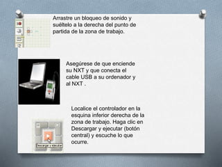 Arrastre un bloqueo de sonido y
suéltelo a la derecha del punto de
partida de la zona de trabajo.
Asegúrese de que enciende
su NXT y que conecta el
cable USB a su ordenador y
al NXT .
Localice el controlador en la
esquina inferior derecha de la
zona de trabajo. Haga clic en
Descargar y ejecutar (botón
central) y escuche lo que
ocurre.
 