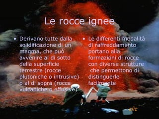 Le rocce ignee
• Derivano tutte dalla    • Le differenti modalità
  solidificazione di un     di raffreddamento
  magma, che può            portano alla
  avvenire al di sotto      formazioni di rocce
  della superficie          con diverse strutture
  terrestre (rocce           che permettono di
  plutoniche o intrusive)   distinguerle
  o al di sopra (rocce      facilmente
  vulcaniche o effusive)


                                           clic
 