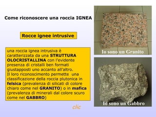 Come riconoscere una roccia IGNEA



       Rocce ignee intrusive


una roccia ignea intrusiva è                Io sono un Granito
caratterizzata da una STRUTTURA
OLOCRISTALLINA con l’evidente
presenza di cristalli ben formati
giustapposti uno accanto all’altro.
Il loro riconoscimento permette una
classificazione della roccia plutonica in
felsica (prevalenza di silicati di colore
chiaro come nel GRANITO) o in mafica
(prevalenza di minerali dal colore scuro
come nel GABBRO)
                                            Io sono un Gabbro
                                 clic
 