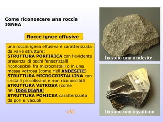 Come riconoscere una roccia
IGNEA

         Rocce ignee effusive

una roccia ignea effusiva è caratterizzata
da varie strutture:
STRUTTURA PORFIRICA con l’evidente           Io sono una andesite
presenza di pochi fenocristalli
riconoscibili fra microcristalli o in una
massa vetrosa (come nell’ANDESITE)
STRUTTURA MICROCRISTALLINA con
cristalli piccolissimi e non riconoscibili
STRUTTURA VETROSA (come
nell’OSSIDIANA)
STRUTTURA POMICEA caratterizzata
da pori e vacuoli

                             clic            Io sono una ossidiana
 