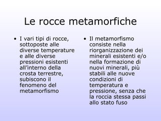 Le rocce metamorfiche
• I vari tipi di rocce,   • Il metamorfismo
  sottoposte alle           consiste nella
  diverse temperature       riorganizzazione dei
  e alle diverse            minerali esistenti e/o
  pressioni esistenti       nella formazione di
  all’interno della         nuovi minerali, più
  crosta terrestre,         stabili alle nuove
  subiscono il              condizioni di
  fenomeno del              temperatura e
  metamorfismo              pressione, senza che
                            la roccia stessa passi
                            allo stato fuso
 