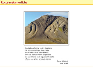 Rocce metamorfiche
Aronta è quel che’al ventre li s’atterga
che ne’ monti di Luni, dove ronca
lo Carrarese che di sotto alberga,
ebbe tra’ bianchi marmi la spelonca
per sua dimora; onde a guardar le stelle
e ‘l mar non gli era la veduta tronca.
Dante Alighieri
Inferno XX
 