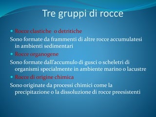 Tre gruppi di rocce
 Rocce clastiche o detritiche
Sono formate da frammenti di altre rocce accumulatesi
in ambienti sedimentari
 Rocce organogene
Sono formate dall’accumulo di gusci o scheletri di
organismi specialmente in ambiente marino o lacustre
 Rocce di origine chimica
Sono originate da processi chimici come la
precipitazione o la dissoluzione di rocce preesistenti
 