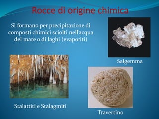Rocce di origine chimica
Si formano per precipitazione di
composti chimici sciolti nell’acqua
del mare o di laghi (evaporiti)
Salgemma
Travertino
Stalattiti e Stalagmiti
 