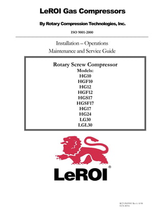 ISO 9001-2000
Installation – Operations
Maintenance and Service Guide
LeROI Gas Compressors
By Rotary Compression Technologies, Inc.
Rotary Screw Compressor
Models:
HG10
HGF10
HG12
HGF12
HGS17
HGSF17
HG17
HG24
LG30
LGL30
RCT-INST001 Rev 6 -8/08
ECN 48316
 