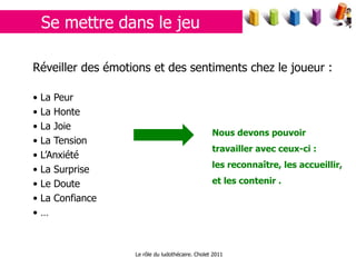 Se mettre dans le jeu Réveiller des émotions et des sentiments chez le joueur : La  Peur  La Honte La Joie La Tension L’Anxiété La Surprise Le Doute La Confiance … Nous devons pouvoir travailler avec ceux-ci : les reconnaître, les accueillir, et les contenir . Le rôle du ludothécaire. Cholet 2011 