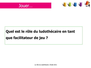 Jouer… Quel est le rôle du ludothécaire en tant que facilitateur de jeu ? Le rôle du ludothécaire. Cholet 2011 