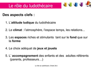 Le rôle du ludothécaire. Cholet 2011 Le rôle du ludothécaire Des aspects clefs :   1. L’ attitude ludique  du ludothécaire 2. Le  climat  : l’atmosphère, l’espace temps, les relations...  3. Les  espaces  riches et stimulants  tant sur le  fond  que sur la  forme 4. Le choix adéquat de  jeux et jouets 5. L’  accompagnement  des enfants et des  adultes référents (parents, professeurs…) 