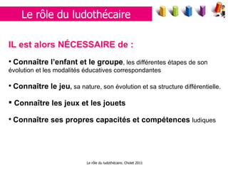 Le rôle du ludothécaire. Cholet 2011 Le rôle du ludothécaire IL est alors NÉCESSAIRE de : Connaître l’enfant et le groupe , les différentes étapes de son évolution et les modalités éducatives correspondantes Connaître le jeu ,  sa nature, son évolution et sa structure différentielle. Connaître les jeux et les jouets Connaître ses propres capacités et compétences  ludiques 