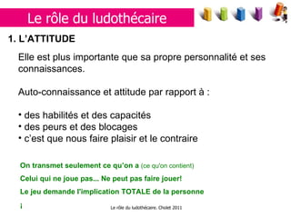 Le rôle du ludothécaire. Cholet 2011 1 . L’ATTITUDE  Elle est plus importante que sa propre personnalité et ses connaissances. Auto-connaissance et attitude par rapport à : des habilités et des capacités des peurs et des blocages c’est que nous faire plaisir et le contraire On transmet seulement ce qu’on a  (ce qu'on contient) Celui qui ne joue pas... Ne peut pas faire jouer! Le jeu demande l'implication TOTALE de la personne ¡ Le rôle du ludothécaire 