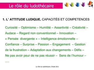Le rôle du ludothécaire. Cholet 2011 1. L’  ATTITUDE LUDIQUE,  CAPACITÉS ET COMPETENCES   Curiosité – Optimisme – Humilité – Assertivité – Créativité – Audace – Regard non conventionnel – Innovation – « Pensée  divergente » – Intelligence émotionnelle – Confiance – Surprise – Passion – Engagement  – Gestion de la frustration – Adaptation aux changements – Défis – Ne pas avoir peur de ne pas réussir –  Sens de l’humour – …. Le rôle du ludothécaire 