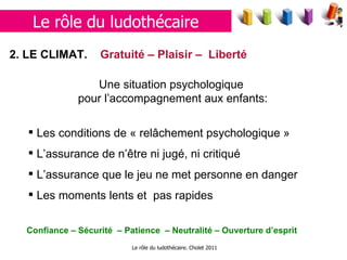 Le rôle du ludothécaire. Cholet 2011 2. LE  CLIMAT.  Gratuité – Plaisir –  Liberté   Une situation psychologique  pour l’accompagnement aux enfants: Les conditions de « relâchement psychologique » L’assurance de n’être ni jugé, ni critiqué L’assurance que le jeu ne met personne en danger Les moments lents et  pas rapides Confiance – Sécurité  – Patience  – Neutralité – Ouverture d’esprit Le rôle du ludothécaire 