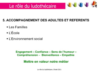 Le rôle du ludothécaire. Cholet 2011 5.  ACCOMPAGNEMENT DES ADULTES ET REFERENTS Engagement – Confiance – Sens de l’humour – Compréhension  –  Bienveillance – Empathie  Mettre en valeur notre métier Le rôle du ludothécaire 
