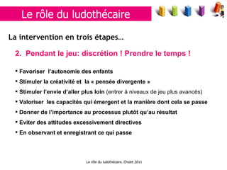 Le rôle du ludothécaire. Cholet 2011 2.  Pendant le jeu: discrétion  ! Prendre le temps !  Favoriser  l’autonomie des enfants  Stimuler la créativité et  la « pensée divergente » Stimuler l’envie d’aller plus loin  (entrer à niveaux de jeu plus avancés)  Valoriser  les capacités qui émergent et la manière dont cela se passe Donner de l’importance au processus plutôt qu’au résultat Eviter des attitudes excessivement directives En observant et enregistrant ce qui passe La  intervention en trois étapes… Le rôle du ludothécaire 