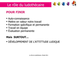 Le rôle du ludothécaire. Cholet 2011 POUR FINIR Auto-connaissance  Mettre en valeur notre travail Formation spécifique et permanente Travail en équipe Évaluation permanente Mais  SURTOUT… DÉVELOPPEMENT DE L’ATTITTUDE LUDIQUE Le rôle du ludothécaire 