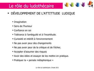 Le rôle du ludothécaire. Cholet 2011 DÉVELOPPEMENT DE L’ATTITTUDE  LUDIQUE Imagination Sens de l’humour Confiance en soi Tolérance à l’ambiguïté et à l’incertitude. Curiosité et intérêt à l’environnement Ne pas avoir peur des changements Ne pas avoir peur de la critique et de l’échec. Accepter d’assumer des risques Avoir des idées et essayer de les mettre en pratique. Pratiquer la « pensée métaphorique » Le rôle du ludothécaire 
