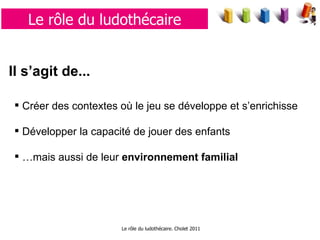 Le rôle du ludothécaire. Cholet 2011 Le rôle du ludothécaire Il s’agit de...   Créer des contextes où le jeu se développe et s’enrichisse  Développer la capacité de jouer des enfants … mais aussi de leur  environnement familial 
