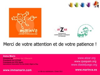 Imma Marín Directora de  Marinva. Joc i Educació Presidenta de l’ATZAR Presidenta de l’IPA Spain International Association for the Child's Right to Play www.immamarin.com   Merci de votre attention et de votre patience ! www.atzar.org   www.ipaspain.org   www.diadeljuego.org www.marinva.es Le rôle du ludothécaire. Cholet 2011 