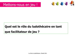 Quel est le rôle du ludothécaire en tant que facilitateur de jeu ? Le rôle du ludothécaire. Cholet 2011 Mettons-nous en jeu ! 