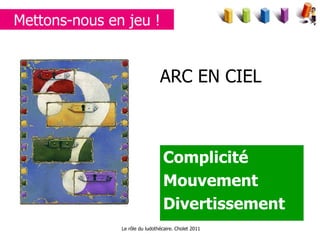 ARC EN CIEL Complicité  Mouvement  Divertissement Mettons-nous en jeu ! Le rôle du ludothécaire. Cholet 2011 