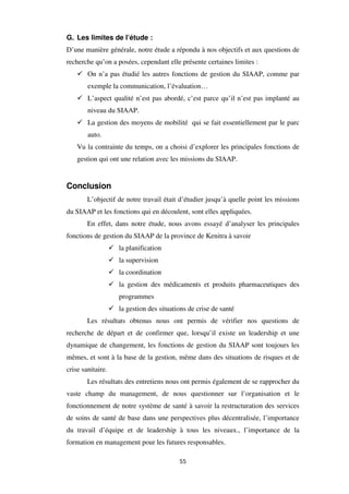 55
G. Les limites de l’étude :
D’une manière générale, notre étude a répondu à nos objectifs et aux questions de
recherche qu’on a posées, cependant elle présente certaines limites :
On n’a pas étudié les autres fonctions de gestion du SIAAP, comme par
exemple la communication, l’évaluation…
L’aspect qualité n’est pas abordé, c’est parce qu’il n’est pas implanté au
niveau du SIAAP.
La gestion des moyens de mobilité qui se fait essentiellement par le parc
auto.
Vu la contrainte du temps, on a choisi d’explorer les principales fonctions de
gestion qui ont une relation avec les missions du SIAAP.
Conclusion
L’objectif de notre travail était d’étudier jusqu’à quelle point les missions
du SIAAP et les fonctions qui en découlent, sont elles appliquées.
En effet, dans notre étude, nous avons essayé d’analyser les principales
fonctions de gestion du SIAAP de la province de Kenitra à savoir
la planification
la supervision
la coordination
la gestion des médicaments et produits pharmaceutiques des
programmes
la gestion des situations de crise de santé
Les résultats obtenus nous ont permis de vérifier nos questions de
recherche de départ et de confirmer que, lorsqu’il existe un leadership et une
dynamique de changement, les fonctions de gestion du SIAAP sont toujours les
mêmes, et sont à la base de la gestion, même dans des situations de risques et de
crise sanitaire.
Les résultats des entretiens nous ont permis également de se rapprocher du
vaste champ du management, de nous questionner sur l’organisation et le
fonctionnement de notre système de santé à savoir la restructuration des services
de soins de santé de base dans une perspectives plus décentralisée, l’importance
du travail d’équipe et de leadership à tous les niveaux., l’importance de la
formation en management pour les futures responsables.
 