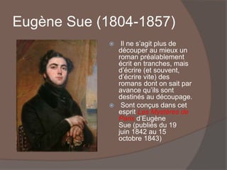Eugène Sue (1804-1857)
 Il ne s’agit plus de
découper au mieux un
roman préalablement
écrit en tranches, mais
d’écrire (et souvent,
d’écrire vite) des
romans dont on sait par
avance qu’ils sont
destinés au découpage.
 Sont conçus dans cet
esprit Les Mystères de
Paris d’Eugène
Sue (publiés du 19
juin 1842 au 15
octobre 1843)
 