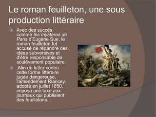 Le roman feuilleton, une sous
production littéraire
 Avec des succès
comme les mystères de
Paris d'Eugène Sue, le
roman feuilleton fut
accusé de répandre des
idées subversives et
d'être responsable de
soulèvement populaire.
 Afin de lutter contre
cette forme littéraire
jugée dangereuse,
l'amendement Riancey,
adopté en juillet 1850,
imposa une taxe aux
journaux qui publiaient
des feuilletons. .
 