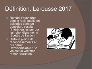 Définition, Larousse 2017
 Roman d'aventures
dont le récit, publié en
épisodes dans un
quotidien, suscite
l'intérêt du lecteur par
les rebondissements
répétés de l'action.
 Histoire pleine de
rebondissements et
qui paraît
invraisemblable : Sa
vie est un véritable
roman-feuilleton.
 