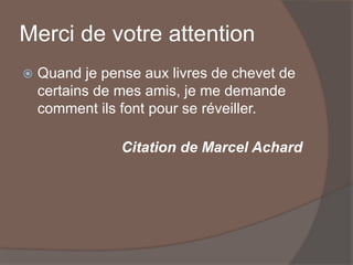 Merci de votre attention
 Quand je pense aux livres de chevet de
certains de mes amis, je me demande
comment ils font pour se réveiller.
Citation de Marcel Achard
 