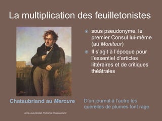 La multiplication des feuilletonistes
Chataubriand au Mercure D’un journal à l’autre les
querelles de plumes font rage
 sous pseudonyme, le
premier Consul lui-même
(au Moniteur)
 Il s’agit à l’époque pour
l’essentiel d’articles
littéraires et de critiques
théâtrales
Anne-Louis Girodet, Portrait de Chateaubriand
 