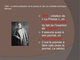 1836 : La démocratisation de la presse en fait une véritable technique
littéraire
 1836 : création de
« La Presse », un
journal bon marché
du fait de l’insertion
de publicités.
 Il associe aussi à
son journal, un
roman feuilleton.
 C’est le premier à
faire cela (avec le
journal, Le siècle)
 