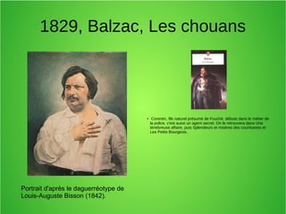 1829, Balzac, Les chouans
Portrait d'après le daguerréotype de
Louis-Auguste Bisson (1842).
●
Corentin, fils naturel présumé de Fouché, débute dans le métier de
la police, c'est aussi un agent secret. On le retrouvera dans Une
ténébreuse affaire, puis Splendeurs et misères des courtisanes et
Les Petits Bourgeois.
 