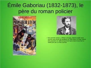 Émile Gaboriau (1832-1873), le
père du roman policier
●
Son premier roman, L'Affaire Lerouge, d'abord publié sans
succès sous forme de feuilleton en 1863 dans Le Pays, devint
très populaire en 1866 lorsqu'il est repris dans le journal Le
Soleil puis par Le Petit Journal
 