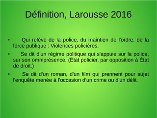 Définition, Larousse 2016
● Qui relève de la police, du maintien de l'ordre, de la
force publique : Violences policières.
● Se dit d'un régime politique qui s'appuie sur la police,
sur son omniprésence. (État policier, par opposition à État
de droit.)
● Se dit d'un roman, d'un film qui prennent pour sujet
l'enquête menée à l'occasion d'un crime ou d'un délit.
 