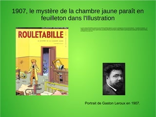 1907, le mystère de la chambre jaune paraît en
feuilleton dans l'Illustration
●
Le jeune reporter Rouletabille, réputé pour avoir démêlé de difficiles énigmes, se rend, en compagnie de son ami l’avocat Sainclair — le narrateur de l’histoire — au
château du Glandier pour y éclaircir une agression. Le château appartient au professeur Joseph Stangerson, physicien renommé qui y mène des expériences avec
sa fille Mathilde, la victime du crime. Celle-ci a été retrouvée plus morte que vive dans la chambre peinte en jaune adjacente au laboratoire, dont la porte est fermée
de l’intérieur et les volets clos
Portrait de Gaston Leroux en 1907.
 