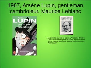 1907, Arsène Lupin, gentleman
cambrioleur, Maurice Leblanc
● La première nouvelle du recueil, L'Arrestation d'Arsène
Lupin, est publiée en juillet 1905 dans le journal Je sais
tout. Il s'agit de la première nouvelle mettant en œuvre
Arsène Lupin.
 