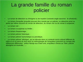 La grande famille du roman
policier
● Le roman de détection ou d'énigme ou de mystère (variante anglo-saxonne : le whodunit) ;
● Le roman d'enquête (enquête pouvant être menée par un policier, un détective privé ou
autre) qui relève souvent du roman de détection, du roman noir ou du roman à suspense ;
● Le roman noir ;
● Le roman à suspense ou thriller ;
●
Le roman d'espionnage ;
●
Le roman policier historique ;
●
Le roman policier humoristique ou parodique.
●
Le roman policier 'ethnique', qui se déroule dans un contexte socio-culturel différent du
nôtre et où la trame du récit et/ou la méthodologie de l'enquéteur prennent en compte des
références différentes : police Navajo aux États-unis, enquêteur chinois au Tibet, policier
aborigène en Australie, .....
 