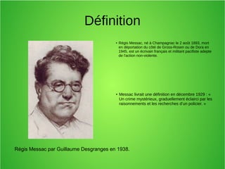 Régis Messac par Guillaume Desgranges en 1938.
Définition
● Régis Messac, né à Champagnac le 2 août 1893, mort
en déportation du côté de Gross-Rosen ou de Dora en
1945, est un écrivain français et militant pacifiste adepte
de l'action non-violente.
●
Messac livrait une définition en décembre 1929 : «
Un crime mystérieux, graduellement éclairci par les
raisonnements et les recherches d’un policier. »
 