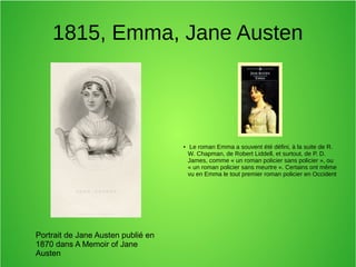 1815, Emma, Jane Austen
● Le roman Emma a souvent été défini, à la suite de R.
W. Chapman, de Robert Liddell, et surtout, de P. D.
James, comme « un roman policier sans policier », ou
« un roman policier sans meurtre ». Certains ont même
vu en Emma le tout premier roman policier en Occident
Portrait de Jane Austen publié en
1870 dans A Memoir of Jane
Austen
 