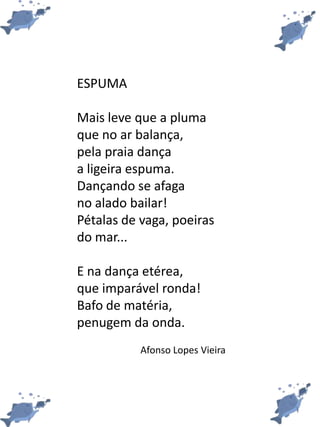ESPUMA
Mais leve que a pluma
que no ar balança,
pela praia dança
a ligeira espuma.
Dançando se afaga
no alado bailar!
Pétalas de vaga, poeiras
do mar...
E na dança etérea,
que imparável ronda!
Bafo de matéria,
penugem da onda.
Afonso Lopes Vieira
 