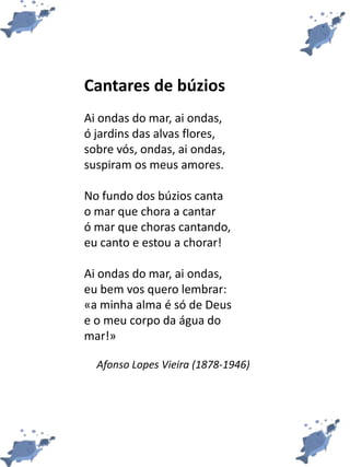 Cantares de búzios
Ai ondas do mar, ai ondas,
ó jardins das alvas flores,
sobre vós, ondas, ai ondas,
suspiram os meus amores.
No fundo dos búzios canta
o mar que chora a cantar
ó mar que choras cantando,
eu canto e estou a chorar!
Ai ondas do mar, ai ondas,
eu bem vos quero lembrar:
«a minha alma é só de Deus
e o meu corpo da água do
mar!»
Afonso Lopes Vieira (1878-1946)
 