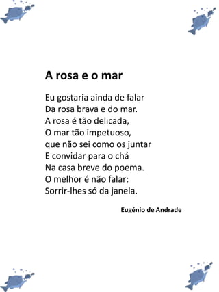 A rosa e o mar
Eu gostaria ainda de falar
Da rosa brava e do mar.
A rosa é tão delicada,
O mar tão impetuoso,
que não sei como os juntar
E convidar para o chá
Na casa breve do poema.
O melhor é não falar:
Sorrir-lhes só da janela.
Eugénio de Andrade
 