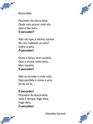 Barca Bela
Pescador da barca bela,
Onde vais pescar com ela,
Que é tão bela,
Ó pescador?
Não vês que a última estrela
No céu nublado se vela?
Colhe a vela,
Ó pescador!
Deita o lanço com cautela,
Que a sereia canta bela...
Mas cautela,
Ó pescador!
Não se enrede a rede nela,
Que perdido é remo e vela
Só de vê-la,
Ó pescador!
Pescador da barca bela,
Inda é tempo, foge dela,
Foge dela,
Ó pescador!
Almeida Garrett
 