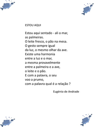 ESTOU AQUI
Estou aqui sentado - ali o mar,
as palmeiras.
O leite fresco, o pão na mesa.
O gesto sempre igual
da luz, o mesmo olhar da ave.
Existe uma harmonia
entre a luz e o mar,
a mesma provavelmente
entre a palmeira e a ave,
o leite e o pão.
E com a palavra, o seu
voo a prumo,
com a palavra qual é a relação ?
Eugénio de Andrade
 